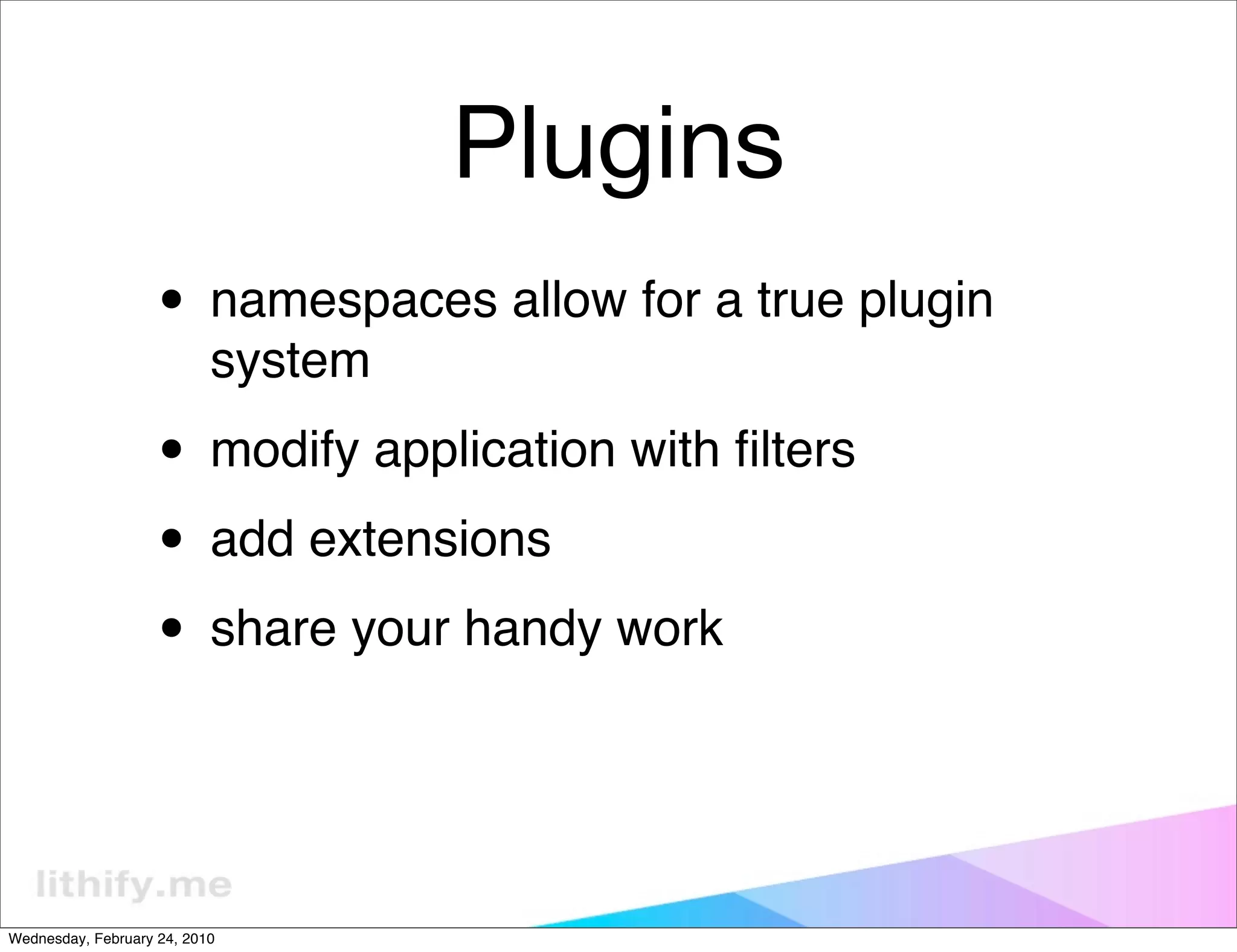 Plugins
                   • namespaces allow for a true plugin
                           system

                   • modify application with ﬁlters
                   • add extensions
                   • share your handy work


Wednesday, February 24, 2010
 