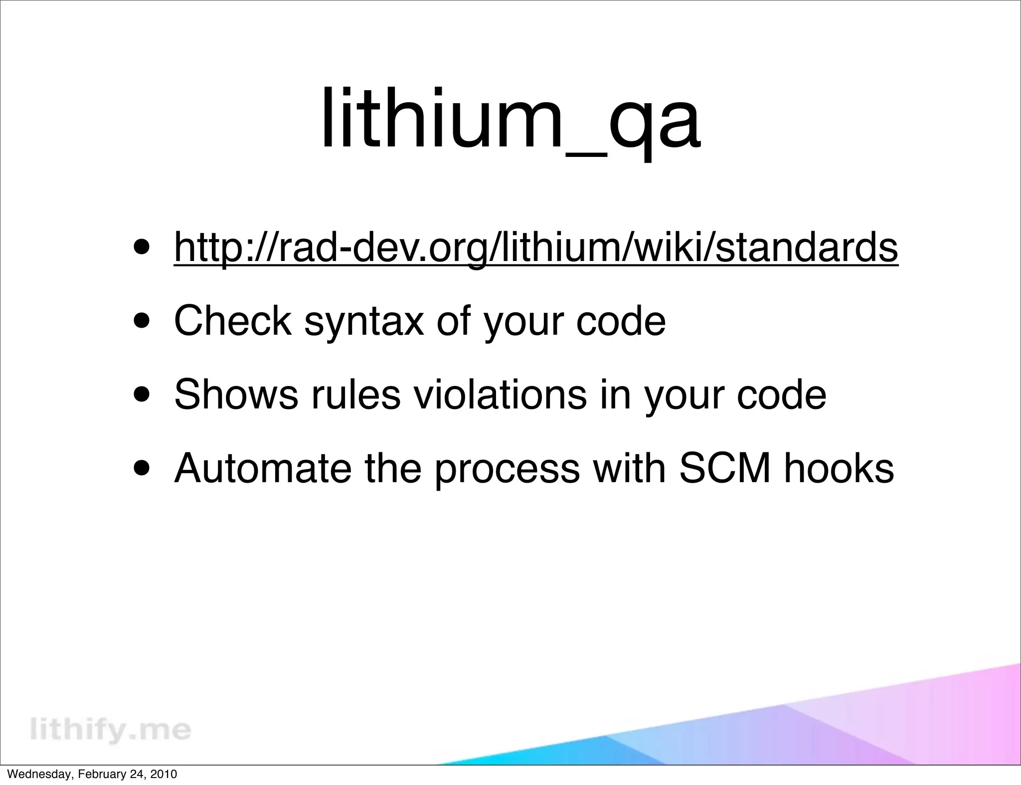 lithium_qa
                   • http://rad-dev.org/lithium/wiki/standards
                   • Check syntax of your code
                   • Shows rules violations in your code
                   • Automate the process with SCM hooks


Wednesday, February 24, 2010
 