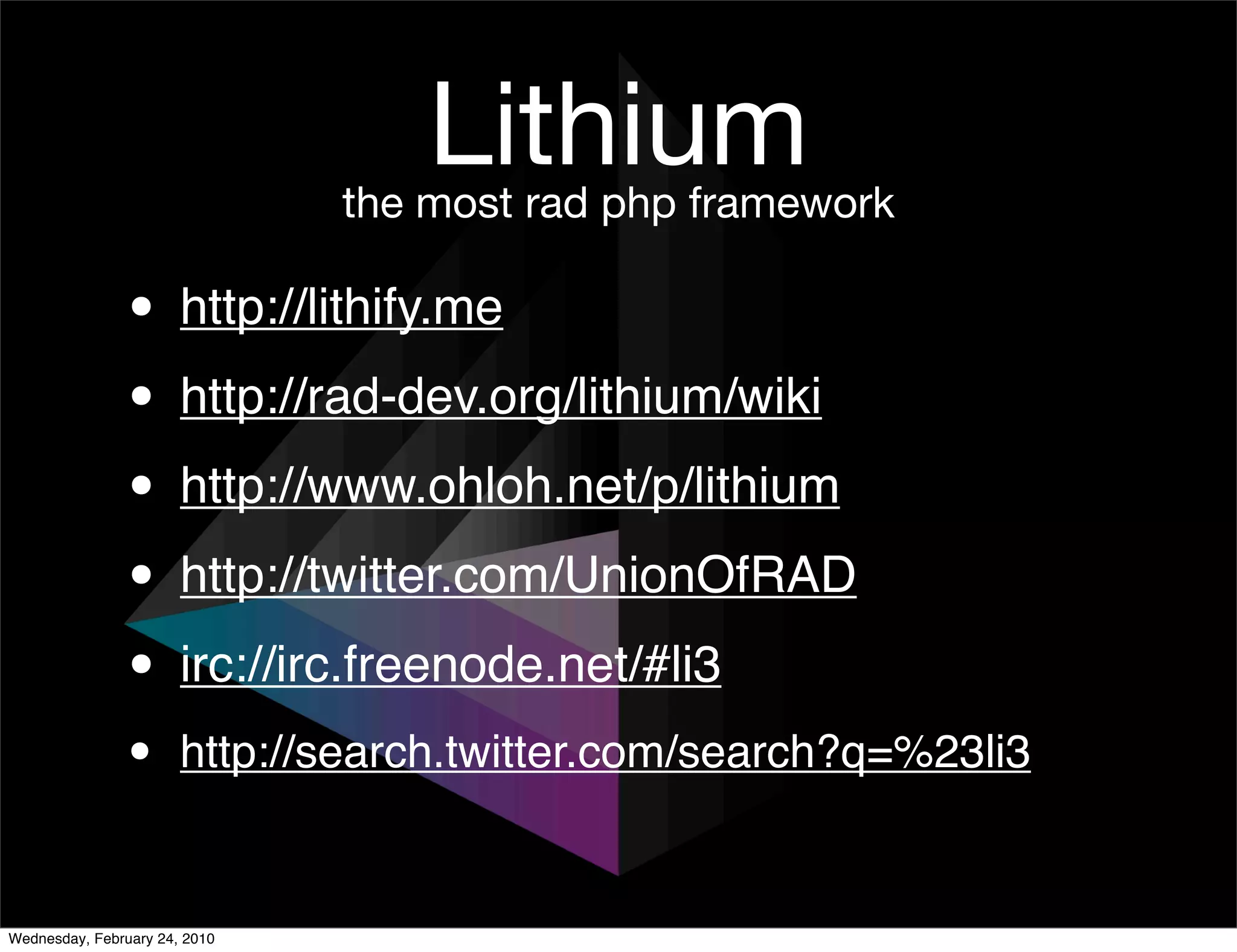 Lithium
                               the most rad php framework

               • http://lithify.me
               • http://rad-dev.org/lithium/wiki
               • http://www.ohloh.net/p/lithium
               • http://twitter.com/UnionOfRAD
               • irc://irc.freenode.net/#li3
               •       http://search.twitter.com/search?q=%23li3


Wednesday, February 24, 2010
 