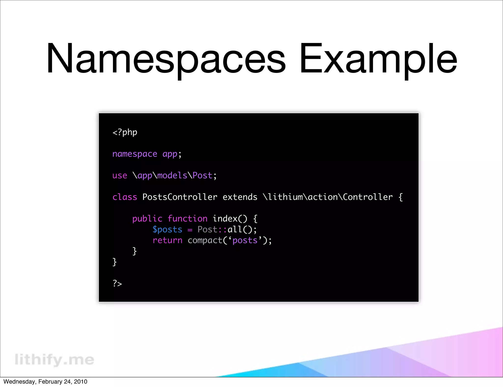 Namespaces Example
                               <?php

                               namespace app;

                               use appmodelsPost;

                               class PostsController extends lithiumactionController {

                                    public function index() {
                                        $posts = Post::all();
                                        return compact(‘posts’);
                                    }
                               }

                               ?>




Wednesday, February 24, 2010
 