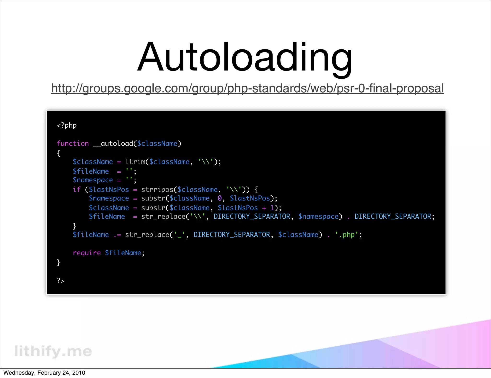 Autoloading
                http://groups.google.com/group/php-standards/web/psr-0-ﬁnal-proposal

                  <?php

                  function __autoload($className)
                  {
                      $className = ltrim($className, '');
                      $fileName = '';
                      $namespace = '';
                      if ($lastNsPos = strripos($className, '')) {
                          $namespace = substr($className, 0, $lastNsPos);
                          $className = substr($className, $lastNsPos + 1);
                          $fileName = str_replace('', DIRECTORY_SEPARATOR, $namespace) . DIRECTORY_SEPARATOR;
                      }
                      $fileName .= str_replace('_', DIRECTORY_SEPARATOR, $className) . '.php';

                       require $fileName;
                  }

                  ?>




Wednesday, February 24, 2010
 