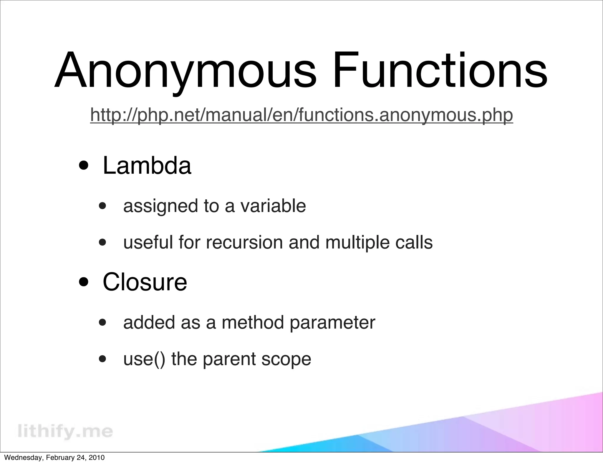 Anonymous Functions
                       http://php.net/manual/en/functions.anonymous.php


                   • Lambda
                         •     assigned to a variable

                         •     useful for recursion and multiple calls

                   • Closure
                         •     added as a method parameter

                         •     use() the parent scope




Wednesday, February 24, 2010
 