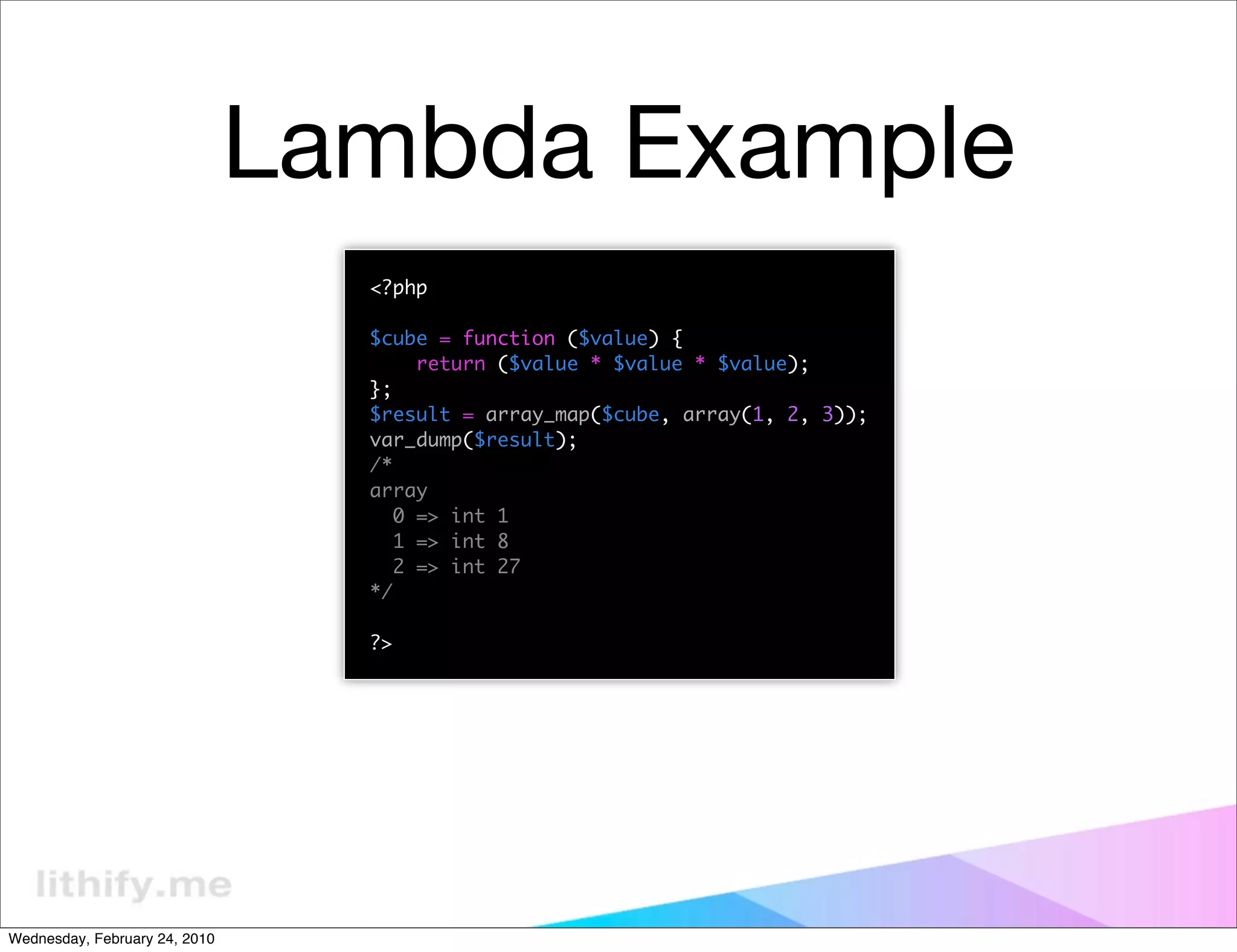 Lambda Example
                                 <?php

                                 $cube = function ($value) {
                                      return ($value * $value * $value);
                                 };
                                 $result = array_map($cube, array(1, 2, 3));
                                 var_dump($result);
                                 /*
                                 array
                                    0 => int 1
                                    1 => int 8
                                    2 => int 27
                                 */

                                 ?>




Wednesday, February 24, 2010
 