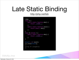 Late Static Binding
                                      http://php.net/lsb
                               <?php
                               class A {
                                   public static function who() {
                                       return __CLASS__;
                                   }
                                   public static function test() {
                                       return static::who();
                                   }
                               }
                               class B extends A {
                                   public static function who() {
                                       return __CLASS__;
                                   }
                               }

                               $result = B::test();
                               var_dump($result);
                               /*
                               string 'B' (length=1)
                               */




Wednesday, February 24, 2010
 