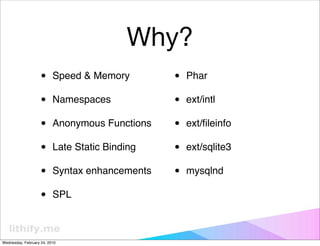 Why?
                   •      Speed & Memory        •   Phar

                   •      Namespaces            •   ext/intl

                   •      Anonymous Functions   •   ext/ﬁleinfo

                   •      Late Static Binding   •   ext/sqlite3

                   •      Syntax enhancements   •   mysqlnd

                   •      SPL



Wednesday, February 24, 2010
 