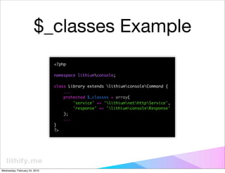 $_classes Example
                               <?php

                               namespace lithiumconsole;

                               class Library extends lithiumconsoleCommand {
                                   ...
                                   protected $_classes = array(
                                       'service' => 'lithiumnethttpService',
                                       'response' => 'lithiumconsoleResponse'
                                   );
                                   ...
                               }
                               ?>




Wednesday, February 24, 2010
 