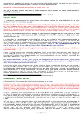 regular de tempo separado como lembrete de nosso relacionamento com Ele (Mc 2:28). Isso ajudaria os seres humanos a
lembrar que Deus é o verdadeiro provedor e que somos totalmente dependentes dEle.

de sorte que o Filho do Homem é senhor também do sábado. (Mar. 2:28)

Seja qual for a razão, é evidente que o relato de Gênesis revela uma criação realizada com grande cuidado e propósito.
Nada foi deixado ao acaso.

Domingo                                                      Ano Bíblico: Gn 40–42

Sol, Lua e estrelas

1. Que ações são mencionadas no quarto dia da criação? Como devemos entender isso, especialmente em face da nossa
atual compreensão do mundo físico? Gn 1:14-19

Disse também Deus: Haja luzeiros no firmamento dos céus, para fazerem separação entre o dia e a noite; e sejam eles
para sinais, para estações, para dias e anos. E sejam para luzeiros no firmamento dos céus, para alumiar a terra. E assim
se fez. Fez Deus os dois grandes luzeiros: o maior para governar o dia, e o menor para governar a noite; e fez também as
estrelas. E os colocou no firmamento dos céus para alumiarem a terra, para governarem o dia e a noite e fazerem
separação entre a luz e as trevas. E viu Deus que isso era bom. Houve tarde e manhã, o quarto dia. (Gên. 1:14-19)

O quarto dia provavelmente tenha sido mais debatido do que qualquer dos outros seis dias da criação. Se o Sol foi criado
no quarto dia, como foram produzidos os ciclos diários dos três primeiros dias? Por outro lado, se o Sol já existia, o que
aconteceu no quarto dia?

A incerteza sobre os eventos do quarto dia da criação não surge de uma contradição lógica, mas de uma pluralidade de
possibilidades. Uma possibilidade é a de que o Sol tenha sido criado no quarto dia, e a luz para os três primeiros dias
tenha vindo da presença de Deus ou de outra fonte, como uma supernova. Apocalipse 21:23 se harmoniza com essa ideia,
visto que o Sol não será necessário na cidade celestial, porque Deus estará ali. Uma segunda possibilidade é a de
que as funções do Sol, da Lua e das estrelas tenham sido designadas nesse momento.

A cidade não precisa nem do sol, nem da lua, para lhe darem claridade, pois a glória de Deus a iluminou, e o Cordeiro é a
sua lâmpada. (Apoc. 21:23)

O Salmo 8:3 parece concordar com essa visão. O estudioso hebreu John C. Collins escreveu que o texto hebraico de
Gênesis 1:14 pode permitir qualquer uma dessas duas possibilidades (veja John C. Collins, Genesis 1–4: A Linguistic,
Litterary, and Theological Commentary [Gênesis 1–4: Um Comentário Linguístico, Literário e Teológico]; Phillipsburg, New
Jersey; P & R Publishing Co., 2006, p. 57).

Uma terceira possibilidade é a de que o Sol já existisse, mas estivesse obscurecido por nuvens ou poeira vulcânica e não
fosse visível ou totalmente funcional até o quarto dia. Essa possibilidade pode ser comparada com a condição do planeta
Vênus, em que uma situação semelhante ocorre hoje.

O texto não parece apoiar claramente nem excluir nenhuma dessas interpretações, embora isso não impeça a
manifestação de fortes opiniões sobre o tema. É provavelmente uma boa regra não dar a uma questão mais significação
do que aquela que a Bíblia apresenta, e devemos reconhecer que nossa compreensão é limitada. Esse reconhecimento,
especialmente na área da criação, não devia ser tão difícil de aceitar. Afinal, pense em quantos mistérios científicos
existem atualmente, ou seja, eles estão aí para a investigação da ciência experimental, mas ainda permanecem
mistérios. Algo encoberto tão longe no passado não seria muito mais misterioso?

Segunda                                                      Ano Bíblico: Gn 43–45

Criação das aves e animais marinhos

2. Existe evidência bíblica para uma criação feita de modo aleatório? Gn 1:20-23

Disse também Deus: Povoem-se as águas de enxames de seres viventes; e voem as aves sobre a terra, sob o firmamento
dos céus. Criou, pois, Deus os grandes animais marinhos e todos os seres viventes que rastejam, os quais povoavam as
águas, segundo as suas espécies; e todas as aves, segundo as suas espécies. E viu Deus que isso era bom. E Deus os
abençoou, dizendo: Sede fecundos, multiplicai-vos e enchei as águas dos mares; e, na terra, se multipliquem as aves.
Houve tarde e manhã, o quinto dia. (Gên. 1:20-23)

As águas e a atmosfera foram povoadas no quinto dia da criação. Muitos viram a relação entre o segundo e o quinto dia
da criação. As águas foram separadas pela atmosfera no segundo dia, e ambas foram cheias de criaturas viventes no
quinto dia. Os eventos da criação parecem ter ocorrido em uma sequência que reflete um padrão intencional, mostrando
o cuidado e organização da atividade de Deus. Em outras palavras, nada no relato da criação oferece algum espaço para
o acaso.

Note que tanto as criaturas das águas quanto as do ar são mencionadas no plural, indicando que uma diversidade de
organismos foi criada no quinto dia. Cada ser criado foi abençoado com a capacidade de ser fecundo e se multiplicar. A
diversidade estava presente desde o princípio. Não houve um único ancestral a partir do qual todas as outras espécies
surgiram, mas cada espécie parece ter sido dotada com a possibilidade de produzir variedades de indivíduos. Por
exemplo,     mais    de    400     espécies   identificadas  se   desenvolveram     a  partir  do    pombo     comum
(http://en.wikipedia.org/wiki/List_of_pigeon_breeds; acessado em 13/08/2012). Pelo menos 27 espécies de peixe-dourado


                                                     ramos@advir.com
 