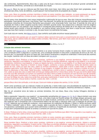 são conhecidas. Aparentemente, Deus deu a cada uma de Suas criaturas o potencial de produzir grande variedade de
descendentes diferentes, somando-se à diversidade da criação.

No verso 21, Deus viu que as criaturas que Ele havia feito eram boas. Isso indica que elas foram bem projetadas, eram
atrativas aos olhos, livres de defeitos, e participavam harmoniosamente do propósito da criação.

Criou, pois, Deus os grandes animais marinhos e todos os seres viventes que rastejam, os quais povoavam as águas,
segundo as suas espécies; e todas as aves, segundo as suas espécies. E viu Deus que isso era bom. (Gên. 1:21)

Poucos seres vivos despertam mais nossa imaginação e admiração do que as aves. Elas são criaturas maravilhosamente
planejadas. Suas penas são leves, mas fortes; rijas, mas flexíveis. As partes de uma pena de voo são mantidas juntas por
complexos conjuntos de minúsculos filamentos que proveem uma amarração forte, mas leve. O pulmão de uma ave é
projetado de modo a obter oxigênio quando inala e também quando exala. Isso proporciona o elevado nível de oxigênio
necessário para um voo potente. Esse resultado é conseguido pela presença de bolsas de ar em alguns dos ossos. Essas
bolsas atuam para manter o fluxo de oxigênio e, ao mesmo tempo, para tornar mais leve o corpo da ave, fazendo com
que seja mais fácil manter e controlar o voo. As aves foram incrivelmente formadas.

Com tudo isso em mente, leia Mateus 10:29-31. Que conforto você pode encontrar nessas palavras?

Não se vendem dois pardais por um asse? E nenhum deles cairá em terra sem o consentimento de vosso Pai. E, quanto a
vós outros, até os cabelos todos da cabeça estão contados. Não temais, pois! Bem mais valeis vós do que muitos pardais.
(Mat. 10:29-31)

Terça                                                      Ano Bíblico: Gn 46, 47

Criação dos animais terrestres

De acordo com Gênesis 1:24-31, os animais terrestres e os seres humanos foram criados no sexto dia. Assim como existe
uma correlação entre o segundo e o quinto dia, uma correlação também é vista entre a separação da terra e do mar, no
terceiro dia, e a povoação da terra no sexto dia. Isso lembra novamente a sequência ordenada e intencional dos eventos
da criação, coerente com um Deus de ordem (compare com 1Co 14:33).

Disse também Deus: Produza a terra seres viventes, conforme a sua espécie: animais domésticos, répteis e animais
selváticos, segundo a sua espécie. E assim se fez. E fez Deus os animais selváticos, segundo a sua espécie, e os animais
domésticos, conforme a sua espécie, e todos os répteis da terra, conforme a sua espécie. E viu Deus que isso era bom.
Também disse Deus: Façamos o homem à nossa imagem, conforme a nossa semelhança; tenha ele domínio sobre os
peixes do mar, sobre as aves dos céus, sobre os animais domésticos, sobre toda a terra e sobre todos os répteis que
rastejam pela terra. Criou Deus, pois, o homem à sua imagem, à imagem de Deus o criou; homem e mulher os criou. E
Deus os abençoou e lhes disse: Sede fecundos, multiplicai-vos, enchei a terra e sujeitai-a; dominai sobre os peixes do
mar, sobre as aves dos céus e sobre todo animal que rasteja pela terra. E disse Deus ainda: Eis que vos tenho dado todas
as ervas que dão semente e se acham na superfície de toda a terra e todas as árvores em que há fruto que dê semente;
isso vos será para mantimento. E a todos os animais da terra, e a todas as aves dos céus, e a todos os répteis da terra,
em que há fôlego de vida, toda erva verde lhes será para mantimento. E assim se fez. Viu Deus tudo quanto fizera, e eis
que era muito bom. Houve tarde e manhã, o sexto dia. (Gên. 1:24-31)

porque Deus não é de confusão, e sim de paz. Como em todas as igrejas dos santos, (1 Cor. 14:33)

Assim como aconteceu com as criaturas criadas no quinto dia, o texto indica que uma pluralidade de espécies foi criada
no sexto dia da criação. Também foi criada uma diversidade de animais selvagens, rebanhos domésticos e répteis.

Não há um ancestral único de todos os animais terrestres. Em vez disso, Deus criou muitas linhagens distintas e
separadas.

Note a expressão “segundo a sua espécie”, ou expressões semelhantes em Gênesis 1:11, 21, 24, 25. Alguns tentam usar essa
expressão para apoiar a ideia de “espécies” fixas, uma ideia tirada da filosofia grega. Os antigos gregos pensavam que
cada indivíduo fosse uma expressão imperfeita de um ideal imutável, conhecido como uma espécie. No entanto, a fixidez
das espécies não é compatível com o ensinamento bíblico de que toda a natureza sofre com a maldição do pecado ( Rm
8:19-22). Sabemos que as espécies mudaram, como expressam as maldições de Gênesis 3 (Ellen G. White escreveu sobre
a “tríplice maldição” sobre a Terra – após a queda, após o pecado de Caim e depois do Dilúvio), e como pode ser visto
nos parasitas e predadores que causam tanto sofrimento e violência. O significado da expressão “segundo a sua espécie”
é mais bem compreendido quando se analisa o contexto em que ela foi usada.

E disse: Produza a terra relva, ervas que dêem semente e árvores frutíferas que dêem fruto segundo a sua espécie, cuja
semente esteja nele, sobre a terra. E assim se fez. (Gên. 1:11)

Criou, pois, Deus os grandes animais marinhos e todos os seres viventes que rastejam, os quais povoavam as águas,
segundo as suas espécies; e todas as aves, segundo as suas espécies. E viu Deus que isso era bom. (Gên. 1:21)

Disse também Deus: Produza a terra seres viventes, conforme a sua espécie: animais domésticos, répteis e animais
selváticos, segundo a sua espécie. E assim se fez. E fez Deus os animais selváticos, segundo a sua espécie, e os animais
domésticos, conforme a sua espécie, e todos os répteis da terra, conforme a sua espécie. E viu Deus que isso era bom.
(Gên. 1:24-25)

Disse também Deus: Produza a terra seres viventes, conforme a sua espécie: animais domésticos, répteis e animais
selváticos, segundo a sua espécie. E assim se fez. E fez Deus os animais selváticos, segundo a sua espécie, e os animais

                                                   ramos@advir.com
 
