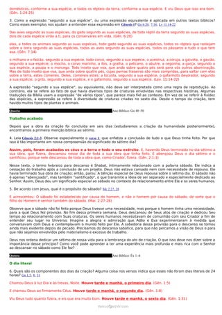 domésticos, conforme a sua espécie, e todos os répteis da terra, conforme a sua espécie. E viu Deus que isso era bom.
(Gên. 1:24-25)

3. Como a expressão “segundo a sua espécie”, ou uma expressão equivalente é aplicada em outros textos bíblicos?
Como esses exemplos nos ajudam a entender essa expressão em Gênesis 1? Gn 6:20; 7:14; Lv 11:14-22

Das aves segundo as suas espécies, do gado segundo as suas espécies, de todo réptil da terra segundo as suas espécies,
dois de cada espécie virão a ti, para os conservares em vida. (Gên. 6:20)

eles, e todos os animais segundo as suas espécies, todo gado segundo as suas espécies, todos os répteis que rastejam
sobre a terra segundo as suas espécies, todas as aves segundo as suas espécies, todos os pássaros e tudo o que tem
asa. (Gên. 7:14)

o milhano e o falcão, segundo a sua espécie, todo corvo, segundo a sua espécie, o avestruz, a coruja, a gaivota, o gavião,
segundo a sua espécie, o mocho, o corvo marinho, a íbis, a gralha, o pelicano, o abutre, a cegonha, a garça, segundo a
sua espécie, a poupa e o morcego. Todo inseto que voa, que anda sobre quatro pés será para vós outros abominação.
Mas de todo inseto que voa, que anda sobre quatro pés, cujas pernas traseiras são mais compridas, para saltar com elas
sobre a terra, estes comereis. Deles, comereis estes: a locusta, segundo a sua espécie, o gafanhoto devorador, segundo
a sua espécie, o grilo, segundo a sua espécie, e o gafanhoto, segundo a sua espécie. (Lev. 11:14-22)

A expressão “segundo a sua espécie”, ou equivalente, não deve ser interpretada como uma regra de reprodução. Ao
contrário, ela se refere ao fato de que havia diversos tipos de criaturas envolvidas nas respectivas histórias. Algumas
traduções da Bíblia usam a expressão “de vários tipos”, que parece mais fiel ao contexto. Em vez de se referir à fixidez
das espécies, a expressão se refere à diversidade de criaturas criadas no sexto dia. Desde o tempo da criação, tem
havido muitos tipos de plantas e animais.

Quarta                                                       Ano Bíblico: Gn 48–50

Trabalho acabado

Depois que a obra da criação foi concluída em seis dias (estudaremos a criação da humanidade posteriormente),
encontramos a primeira menção bíblica ao sétimo.

4. Leia Gênesis 2:1-3. Observe especialmente o verso 1, que enfatiza a conclusão de tudo o que Deus tinha feito. Por que
isso é tão importante em nossa compreensão do significado do sétimo dia?

Assim, pois, foram acabados os céus e a terra e todo o seu exército . E, havendo Deus terminado no dia sétimo a
sua obra, que fizera, descansou nesse dia de toda a sua obra que tinha feito. E abençoou Deus o dia sétimo e o
santificou; porque nele descansou de toda a obra que, como Criador, fizera. (Gên. 2:1-3)

Nesse texto, o termo hebraico para descanso é Shabat, intimamente relacionado com a palavra sábado. Ele indica a
cessação do trabalho após a conclusão de um projeto. Deus não estava cansado nem com necessidade de repouso. Ele
havia terminado Sua obra de criação; então, parou. A bênção especial de Deus repousa sobre o sétimo dia. O sábado não
é apenas “abençoado”, mas também “santificado”, o que transmite a ideia de ser separado e especialmente dedicado ao
Senhor. Assim, Deus deu um significado especial ao sábado no contexto do relacionamento entre Ele e os seres humanos.

5. De acordo com Jesus, qual é o propósito do sábado? Mc 2:27, 28

E acrescentou: O sábado foi estabelecido por causa do homem, e não o homem por causa do sábado; de sorte que o
Filho do Homem é senhor também do sábado. (Mar. 2:27-28)

Observe que o sábado não foi feito porque Deus tivesse uma necessidade, mas porque o homem tinha uma necessidade,
para a qual Deus fez provisão. No fim dessa primeira semana, Deus descansou de Seus atos de criação e dedicou Seu
tempo ao relacionamento com Suas criaturas. Os seres humanos necessitavam de comunhão com seu Criador a fim de
entender seu lugar no Universo. Imagine a alegria e admiração que Adão e Eva experimentaram à medida que
conversavam com Deus e contemplavam o mundo feito por Ele. A sabedoria dessa provisão para o descanso se tornou
ainda mais evidente depois do pecado. Precisamos do descanso sabático, para que não percamos a visão de Deus e para
que não sejamos envolvidos pelo materialismo e excesso de trabalho.

Deus nos ordena dedicar um sétimo de nossa vida para a lembrança do ato de criação. O que isso deve nos dizer sobre a
importância desse princípio? Como você pode aprender a ter uma experiência mais profunda e mais rica com o Senhor
ao descansar no sábado como Ele fez?

Quinta                                                       Ano Bíblico: Êx 1–4

O dia literal

6. Quais são os componentes dos dias da criação? Alguma coisa nos versos indica que esses não foram dias literais de 24
horas? Gn 1:5, 8, 31

Chamou Deus à luz Dia e às trevas, Noite. Houve tarde e manhã, o primeiro dia. (Gên. 1:5)

E chamou Deus ao firmamento Céus. Houve tarde e manhã, o segundo dia. (Gên. 1:8)

Viu Deus tudo quanto fizera, e eis que era muito bom. Houve tarde e manhã, o sexto dia. (Gên. 1:31)

                                                    ramos@advir.com
 