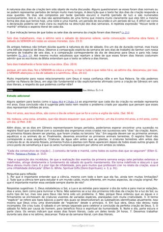 A natureza dos dias da criação tem sido objeto de muita discussão. Alguns questionaram se esses foram dias normais ou
se podem representar períodos de tempo muito mais longos. A descrição que o texto faz dos dias da criação responde a
essa questão. Os dias são compostos por tarde (período escuro) e manhã (período de luz) e são numerados
sucessivamente. Isto é, os dias são apresentados de uma forma que mostra muito claramente que eles têm a mesma
forma dos dias que temos hoje, uma noite e uma manhã, um período de escuridão e um período de luz. É difícil ver como
a declaração poderia ser mais clara ou explícita na descrição dos dias semanais. A repetida expressão “Houve tarde e
manhã” enfatiza o aspecto literal de cada dia.

7. Que indicação temos de que todos os sete dias da semana da criação foram dias literais? Lv 23:3

Seis dias trabalhareis, mas o sétimo será o sábado do descanso solene, santa convocação; nenhuma obra fareis; é
sábado do SENHOR em todas as vossas moradas. (Lev. 23:3)

Os antigos hebreus não tinham dúvida quanto à natureza do dia de sábado. Era um dia de duração normal, mas trazia
uma bênção especial de Deus. Observe a comparação explícita da semana de seis dias de trabalho do Senhor com nossa
semana de trabalho de seis dias, e a comparação correspondente do dia de descanso para Deus e para nós (veja
também Êx 20:9, 11). Até mesmo muitos estudiosos que rejeitam a ideia de que esses foram dias literais costumam
admitir que os escritores da Bíblia entendiam que o texto se referia a dias literais.

Seis dias trabalharás e farás toda a tua obra. (Êxo. 20:9)

porque, em seis dias, fez o SENHOR os céus e a terra, o mar e tudo o que neles há e, ao sétimo dia, descansou; por isso,
o SENHOR abençoou o dia de sábado e o santificou. (Êxo. 20:11)

Muito importante para nosso relacionamento com Deus é nossa confiança nEle e em Sua Palavra. Se não podemos
confiar na Palavra de Deus, em algo tão fundamental e tão explicitamente afirmado como a criação de Gênesis em seis
dias literais, a respeito do que podemos confiar nEle?

Sexta                                                         Ano Bíblico: Êx 5–8

Estudo adicional

Alguns apelam para textos como o Salmo 90:4 e 2 Pedro 3:8 ao argumentar que cada dia da criação na verdade representa
mil anos. Essa conclusão não é sugerida pelo texto nem resolve o problema criado por aqueles que pensam que esses
dias representam bilhões de anos.

Pois mil anos, aos teus olhos, são como o dia de ontem que se foi e como a vigília da noite. (Sal. 90:4)

Há, todavia, uma coisa, amados, que não deveis esquecer: que, para o Senhor, um dia é como mil anos, e mil anos, como
um dia. (2 Ped. 3:8)

Além disso, se os dias em Gênesis representassem longos períodos, poderíamos esperar encontrar uma sucessão no
registro fóssil que coincidisse com a sucessão dos organismos vivos criados nos sucessivos seis “dias” da criação. Assim,
os primeiros fósseis devem ser plantas, que foram criadas no terceiro “dia.” Em seguida devem ser os primeiros animais
aquáticos e os animais do ar. Finalmente, devemos encontrar os primeiros animais terrestres. O registro fóssil não
corresponde a essa sequência. Criaturas da água vêm antes que as plantas, e criaturas terrestres vêm antes das
criaturas do ar. As árvores fósseis, primeiros frutos e plantas com flores aparecem depois de todos esses outros grupos. O
único ponto de semelhança é que os seres humanos aparecem por último em ambos os relatos.

“Cada dia consecutivo da criação […] consistiu de tarde e manhã, como todos os outros dias que se seguiram” (Ellen G.
White, Patriarcas e Profetas, p. 112).

“Mas a suposição dos incrédulos, de que a realização dos eventos da primeira semana exigiu sete períodos extensos e
indefinidos, atinge diretamente o fundamento do sábado do quarto mandamento. Ela torna indefinido e obscuro o que
Deus deixou muito claro. É o pior tipo de infidelidade, pois para muitos que professam crer no relato da criação, essa é
uma infidelidade disfarçada” (Ellen G. White, Spiritual Gifts [Dons Espirituais], v. 3, p. 91).

Perguntas para reflexão
1. Por que é importante entender que a ciência, mesmo com todo o bem que ela faz, ainda tem muitas limitações?
2. Tudo que a ciência tem para estudar é um mundo caído, muito diferente, em muitos aspectos, da criação original. Por
que é importante manter essa verdade sempre diante de nós?

Respostas sugestivas: 1. Deus estabeleceu o Sol, a Lua e as estrelas para separar o dia da noite e para marcar estações,
dias e anos, bem como para iluminar a Terra. Não sabemos se a luz dos primeiros três dias da criação foi a luz do Sol, ou
outro tipo de luz, mas isso para Deus não teria sido um problema. 2. Não, porque Deus ordenou que as águas e o
firmamento se enchessem de criaturas viventes de variadas espécies, planejadas com muita criatividade. 3. O termo
“espécie” se refere aos tipos básicos a partir dos quais se desenvolveram as subespécies identificadas atualmente. Isso
mostra que Deus criou uma diversidade de “espécies” desde o princípio. 4. Em Sua obra, Deus não deixou nada
incompleto. Ele criou tudo. O sábado é um tempo separado para celebrar a conclusão da perfeita criação de Deus. 5. O
sábado foi feito por causa do homem, para benefício físico e espiritual da humanidade. 6. Noite e dia, parte escura e
parte clara. Os versos indicam que esses dias foram literais, cada um deles tendo 24 horas. 7. Devemos trabalhar
durante seis dias e no sétimo, descansar. Trata-se da semana literal, com dias literais.



                                                     ramos@advir.com
 