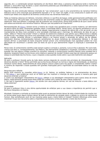segundo, etc.), a combinação sempre representa um dia literal. Além disso, a presença das palavras tarde e manhã em
Gênesis 1, torna difícil fugir do óbvio: o autor claramente pretendia que entendêssemos o relato basicamnete como uma
história cronológica com dias reais.

Segundo, há uma construção hebraica chamada de "vav consecutivo", que é uma característica da narrativa histórica
hebraica (vav é uma conjunção que geralmente equivale a "e" ou "mas" em inglês. O vav consecutivo é usado em uma
história que relata uma sequência de eventos consecutivos nas narrativas históricas.)

Todas as histórias clássicas em Gênesis, incluindo o Dilúvio e o sacrifício de Isaque, estão generosamente potilhadas com
vav consecutivos. Por outro lado, vav consecutivos são raramente usados em gêneros poéticos, como Salmos e literatura
sapiencial. Visto que Gênesis 1 emprega mais de quarenta vav consecutivos, temos forte evidência de que o autor sentia
que estava escrevendo uma narrativa histórica. Mas por que isso poderia ser importante?

Reinterpretações de Gênesis 1 tentam tornar a história da criação mais agradável para a mente moderna, em detrimento
da leitura óbvia do texto, levantando questões sobre a autoridade bíblica. Sendo assim, há alguma semelhança com as
tentativas de reinterpretar o claro significado do sábado, especialmente o aspecto do sétimo dia, a fim de tornar um dos
mandamentos de Deus mais aceitável a uma sociedade orientada para o domingo. Os defensores da ideia de que o
relato ´bíblico é "literal-mas-errado" imitam o método do catolicismo medieval, que admitiu que a Bíblia ensina o sábado
do sétimo dia, mas alegou que havia uma autoridade maior do que a Escritura, permitindo a mudança de interpretação. E
outros cristãos, tentando afirmar a autoridade bíblica e ao mesmo tempo a dimensão do sétimo dia do sábado,
introduzem diversas reinterpretações textuais semelhantes às atuais tentativas de reinterpretar Gênesis 1. Os que
tentam afirmar a autoridade do texto enquanto tentam prover uma reinterpretação mais agradável podem ter mais
dificuldade em reconhecer o sentido claro do texto do que os que abertamente negam a inspiração e autoridade da
Bíblia.

Pense nisto: O conhecimento científico está sempre sujeito à correção e, portanto, nunca é fixo e absoluto. Por outro lado,
cremos que Deus e, consequentemente, Sua Palavra, são eternamente verdadeiros e imutáveis. Considere a ironia nessa
questão: por que alguns cristãos invertem os conceitos, tratando o conhecimento científico flexível como verdade fixa e
absoluta, enquanto tratam as Escrituras como relativa e passível de revisão? Embora esse tipo de tratamento pareça um
ataque à autoridade das Escrituras, o que a resposta a essa questão revela sobre o que está realmente sob ataque?

Aplicação
Só para o professor: Grande parte da lição desta semana depende do conceito dos princípios de interpretação. Como
devemos abordar o texto? Temos permitido que as Escrituras ofereçam as normas e regras de interpretação, ou devemos
introduzir outras ideias, especialmente de nossa própria cultura e época para nos ajudar a compreender melhor o texto?
A maneira de responder a essas questões tem grandes implicações para o significado da autoridade bíblica na vida do
aluno.

Perguntas para reflexão
Nossa lição examina as conexões entre Gênesis 1 e Jó, Salmos, os profetas hebreus e os ensinamentos de Jesus.
1. Em Gênesis 1, que evidências você vê no texto que nos mostram a intenção do autor quanto à maneira pela qual
devemos entender a história?
2. Como sua abordagem interpretativa de Gênesis 1 afetam a sua abordagem interpretativa para outras áreas do ensino
bíblico, especialmente quando essas áreas estão em conflito com o estilo de vida e ideias modernos?
3. Por que é importante aceitar Gênesis 1 de acordo com seus próprios termos, em vez de misturar o texto bíblico com
ideias externas?

Criatividade
Só para o professor: Esta é uma última oportunidade de enfatizar para a sua classe a importância de permitir que a
Escritura interprete a si mesma.

Atividade: Compare e contraste as maneiras pelas quais as pessoas tentam deixar de lado a historicidade da criação com
as formas pelas quais alguns tentam deixar de lado os elementos da verdade sobre o sábado ou acerca da natureza do
homem. Que semelhanças você vê nas maneiras pelas quais o texto bíblico é tratado? Existem diferenças entre essas
maneiras? O que isso nos ensina sobre a importância da maneira correta de abordar o texto das Escrituras?




                                                    ramos@advir.com
 