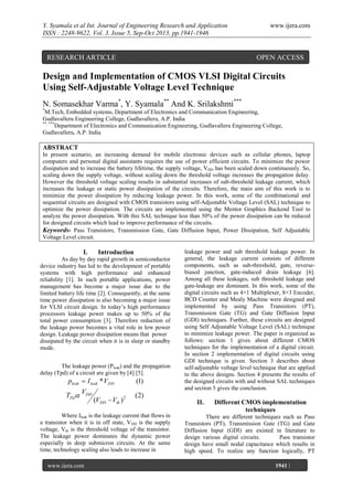 Y. Syamala et al Int. Journal of Engineering Research and Application
ISSN : 2248-9622, Vol. 3, Issue 5, Sep-Oct 2013, pp.1941-1946

RESEARCH ARTICLE

www.ijera.com

OPEN ACCESS

Design and Implementation of CMOS VLSI Digital Circuits
Using Self-Adjustable Voltage Level Technique
N. Somasekhar Varma*, Y. Syamala** And K. Srilakshmi***
*

M.Tech, Embedded systems, Department of Electronics and Communication Engineering,
Gudlavalleru Engineering College, Gudlavalleru, A.P. India
**, ***
Department of Electronics and Communication Engineering, Gudlavalleru Engineering College,
Gudlavalleru, A.P. India

ABSTRACT
In present scenario, an increasing demand for mobile electronic devices such as cellular phones, laptop
computers and personal digital assistants requires the use of power efficient circuits. To minimize the power
dissipation and to increase the battery lifetime, the supply voltage, VDD has been scaled down continuously. So,
scaling down the supply voltage, without scaling down the threshold voltage increases the propagation delay.
However the threshold voltage scaling results in substantial increases of sub-threshold leakage current, which
increases the leakage or static power dissipation of the circuits. Therefore, the main aim of this work is to
minimize the power dissipation by reducing leakage power. In this work, some of the combinational and
sequential circuits are designed with CMOS transistors using self-Adjustable Voltage Level (SAL) technique to
optimize the power dissipation. The circuits are implemented using the Mentor Graphics Backend Tool to
analyze the power dissipation. With this SAL technique less than 50% of the power dissipation can be reduced
for designed circuits which lead to improve performance of the circuits.
Keywords- Pass Transistors, Transmission Gate, Gate Diffusion Input, Power Dissipation, Self Adjustable
Voltage Level circuit.

I.

Introduction

As day by day rapid growth in semiconductor
device industry has led to the development of portable
systems with high performance and enhanced
reliability [1]. In such portable applications, power
management has become a major issue due to the
limited battery life time [2]. Consequently, at the same
time power dissipation is also becoming a major issue
for VLSI circuit design. In today‟s high performance
processors leakage power makes up to 50% of the
total power consumption [3]. Therefore reduction of
the leakage power becomes a vital role in low power
design. Leakage power dissipation means that power
dissipated by the circuit when it is in sleep or standby
mode.
The leakage power (Pleak) and the propagation
delay (Tpd) of a circuit are given by [4] [5].

pleak  I leak * VDD

TPd VDD

(VDD  Vth ) 2

(1)

(2)

Where Ileak is the leakage current that flows in
a transistor when it is in off state, VDD is the supply
voltage, Vth is the threshold voltage of the transistor.
The leakage power dominates the dynamic power
especially in deep submicron circuits. At the same
time, technology scaling also leads to increase in
www.ijera.com
Page

leakage power and sub threshold leakage power. In
general, the leakage current consists of different
components, such as sub-threshold, gate, reversebiased junction, gate-induced drain leakage [6].
Among all these leakages, sub threshold leakage and
gate-leakage are dominant. In this work, some of the
digital circuits such as 4×1 Multiplexer, 8×3 Encoder,
BCD Counter and Mealy Machine were designed and
implemented by using Pass Transistors (PT),
Transmission Gate (TG) and Gate Diffusion Input
(GDI) techniques. Further, these circuits are designed
using Self Adjustable Voltage Level (SAL) technique
to minimize leakage power. The paper is organized as
follows: section 1 gives about different CMOS
techniques for the implementation of a digital circuit.
In section 2 implementation of digital circuits using
GDI technique is given. Section 3 describes about
self-adjustable voltage level technique that are applied
to the above designs. Section 4 presents the results of
the designed circuits with and without SAL techniques
and section 5 gives the conclusion.

II.

Different CMOS implementation
techniques

There are different techniques such as Pass
Transistors (PT), Transmission Gate (TG) and Gate
Diffusion Input (GDI) are existed in literature to
design various digital circuits.
Pass transistor
design have small nodal capacitance which results in
high speed. To realize any function logically, PT
1941 |

 