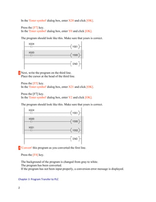 In the 'Enter symbol' dialog box, enter X20 and click [OK].
Press the [F7] key.
In the 'Enter symbol' dialog box, enter Y0 and click [OK].
The program should look like this. Make sure that yours is correct.

2 Next, write the program on the third line.
Place the cursor at the head of the third line.
Press the [F5] key.
In the 'Enter symbol' dialog box, enter X21 and click [OK].
Press the [F7] key.
In the 'Enter symbol' dialog box, enter Y2 and click [OK].
The program should look like this. Make sure that yours is correct.

3 'Convert' this program as you converted the first line.
Press the [F4] key.
The background of the program is changed from gray to white.
The program has been converted.
If the program has not been input properly, a conversion error message is displayed.
Chapter 3 Program Transfer to PLC
2

 