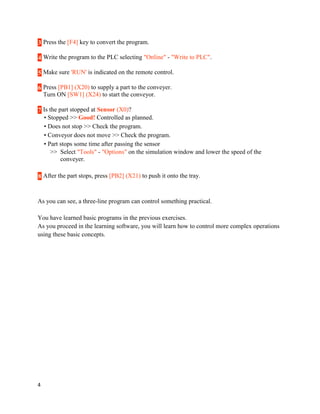 3 Press the [F4] key to convert the program.
4 Write the program to the PLC selecting "Online" - "Write to PLC".
5 Make sure 'RUN' is indicated on the remote control.
6 Press [PB1] (X20) to supply a part to the conveyer.
Turn ON [SW1] (X24) to start the conveyor.
7 Is the part stopped at Sensor (X0)?
• Stopped >> Good! Controlled as planned.
• Does not stop >> Check the program.
• Conveyor does not move >> Check the program.
• Part stops some time after passing the sensor
>> Select "Tools" - "Options" on the simulation window and lower the speed of the
conveyer.
8 After the part stops, press [PB2] (X21) to push it onto the tray.

As you can see, a three-line program can control something practical.
You have learned basic programs in the previous exercises.
As you proceed in the learning software, you will learn how to control more complex operations
using these basic concepts.

4

 
