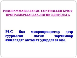 PROGRAMMABLE LOGIC CONTROLLER БУЮУ
ПРОГРАММЧЛАГДАХ ЛОГИК УДИРДЛАГА

PLC
бол
микропроцессор
дээр
суурилсан
логик
зарчимаар
ажилладаг автомат удирдлага юм.

 