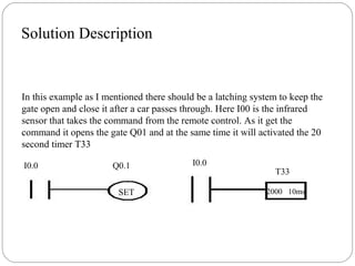 Solution Description

In this example as I mentioned there should be a latching system to keep the
gate open and close it after a car passes through. Here I00 is the infrared
sensor that takes the command from the remote control. As it get the
command it opens the gate Q01 and at the same time it will activated the 20
second timer T33
I0.0

Q0.1
SET

I0.0

T33
2000 10ms

 