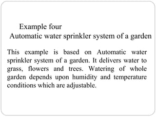 Example four
Automatic water sprinkler system of a garden
This example is based on Automatic water
sprinkler system of a garden. It delivers water to
grass, flowers and trees. Watering of whole
garden depends upon humidity and temperature
conditions which are adjustable.

 