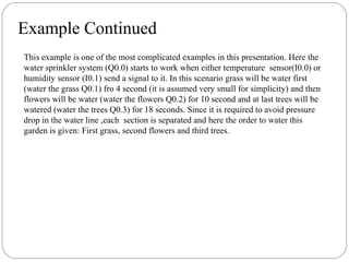 Example Continued
This example is one of the most complicated examples in this presentation. Here the
water sprinkler system (Q0.0) starts to work when either temperature sensor(I0.0) or
humidity sensor (I0.1) send a signal to it. In this scenario grass will be water first
(water the grass Q0.1) fro 4 second (it is assumed very small for simplicity) and then
flowers will be water (water the flowers Q0.2) for 10 second and at last trees will be
watered (water the trees Q0.3) for 18 seconds. Since it is required to avoid pressure
drop in the water line ,each section is separated and here the order to water this
garden is given: First grass, second flowers and third trees.

 
