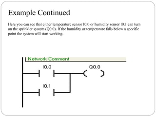 Example Continued
Here you can see that either temperature sensor I0.0 or humidity sensor I0.1 can turn
on the sprinkler system (Q0.0). If the humidity or temperature falls below a specific
point the system will start working.

 