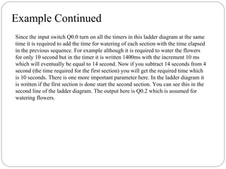Example Continued
Since the input switch Q0.0 turn on all the timers in this ladder diagram at the same
time it is required to add the time for watering of each section with the time elapsed
in the previous sequence. For example although it is required to water the flowers
for only 10 second but in the timer it is written 1400ms with the increment 10 ms
which will eventually be equal to 14 second. Now if you subtract 14 seconds from 4
second (the time required for the first section) you will get the required time which
is 10 seconds. There is one more important parameter here. In the ladder diagram it
is written if the first section is done start the second section. You can see this in the
second line of the ladder diagram. The output here is Q0.2 which is assumed for
watering flowers.

 