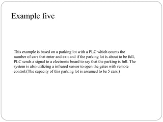 Example five

This example is based on a parking lot with a PLC which counts the
number of cars that enter and exit and if the parking lot is about to be full,
PLC sends a signal to a electronic board to say that the parking is full. The
system is also utilizing a infrared sensor to open the gates with remote
control.(The capacity of this parking lot is assumed to be 5 cars.)

 