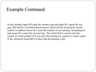 Example Continued
In this example input I0.0 open the entrance gate and input I0.1 opens the exit
gate. I0.0 and I0.1 are both infrared sensors which will be activated by remote
control. In addition sensor I0.2 count the number of cars entering the parking lot
and sensor I0.3 counts the cars leaving . The switch I0.4 is used to reset the
system. If a total number of 5 cars enter this parking lot, counter C1 send a signal
to the electronic board Q0.2 to show that the parking is full.

 