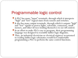Programmable logic control
 A PLC has many "input" terminals, through which it interprets

"high" and "low" logical states from sensors and switches.
 It also has many output terminals, through which it outputs "high"
and "low" signals to power lights, solenoids, contactors, small
motors, and other devices lending themselves to on/off control.
 In an effort to make PLCs easy to program, their programming
language was designed to resemble ladder logic diagrams.
 Thus, an industrial electrician or electrical engineer accustomed
to reading ladder logic schematics would feel comfortable
programming a PLC to perform the same control functions.

 
