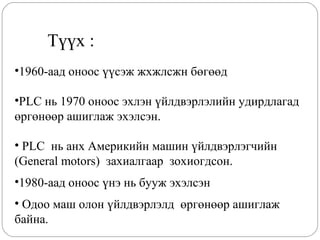 Түүх :
•1960-аад оноос үүсэж жхжлсжн бөгөөд
•PLC нь 1970 оноос эхлэн үйлдвэрлэлийн удирдлагад
өргөнөөр ашиглаж эхэлсэн.
• PLC нь анх Америкийн машин үйлдвэрлэгчийн
(General motors) захиалгаар зохиогдсон.
•1980-аад оноос үнэ нь бууж эхэлсэн
• Одоо маш олон үйлдвэрлэлд өргөнөөр ашиглаж
байна.

 