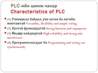 PLC-ийн шинж чанар
Characteristics of PLC
(1) Универсал байдал, уян хатан ба энгийн

монтажтай Versatility, flexibility and simple wiring
(2) Хүчтэй функцүүдтэй Strong function and expanpsion
(3) Өндөр найдвартай High reliability and strong antiinterference
(4) Программчлагддаг ба Programming and wiring can
synchronously

 