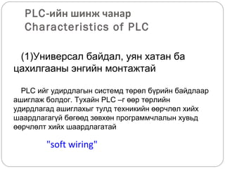 PLC-ийн шинж чанар
Characteristics of PLC
(1)Универсал байдал, уян хатан ба
цахилгааны энгийн монтажтай
PLC ийг удирдлагын системд төрөл бүрийн байдлаар
ашиглаж болдог. Тухайн PLC –г өөр төрлийн
удирдлагад ашиглахыг тулд техникийн өөрчлөл хийх
шаардлагагүй бөгөөд зөвхөн программчлалын хувьд
өөрчлөлт хийх шаардлагатай

"soft wiring"

 