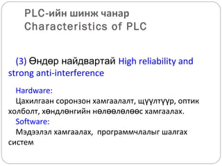 PLC-ийн шинж чанар
Characteristics of PLC
(3) Өндөр найдвартай High reliability and
strong anti-interference
Hardware:
Цахилгаан соронзон хамгаалалт, щүүлтүүр, оптик
холболт, хөндлөнгийн нөлөөлөлөөс хамгаалах.
Software:
Мэдээлэл хамгаалах, программчлалыг шалгах
систем

 