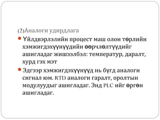 (2)Аналоги удирдлага
Үйлдвэрлэлийн процест маш олон төрлийн
хэмжигдэхүүнүүдийн өөрчлөлтүүдийг
ашигладаг жишээлбэл: температур, даралт,
хурд гэх мэт
Эдгээр хэмжигдэхүүнүүд нь бүгд аналоги
сигнал юм. RTD аналоги гаралт, оролтын
модулуудыг ашигладаг. Энд PLC ийг өргөн
ашигладаг.

 
