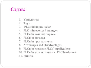 Сэдэв:
1. Удирдатгал
2. Түүх
3. PLCийн шинж чанар
4. PLC ийн ерөнхий фунцүүп
5. PLCийн ажиллах зарчим
6. PLCийн ангилал
7. PLCийн программчлал
8. Advantages and Disadvantages
9. PLCийн хэрэглээ PLCs’ Applications
10. PLCийн техник хангамж PLC hardwares
11. Жишээ

 