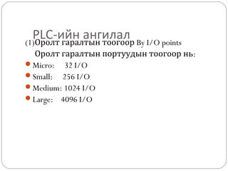 PLC-ийн ангилал By I/O points
(1)Оролт гаралтын тоогоор
Оролт гаралтын портуудын тоогоор нь:
Micro: 32 I/O
Small: 256 I/O
Medium: 1024 I/O
Large: 4096 I/O

 