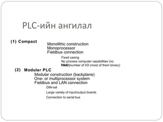 PLC-ийн ангилал
(1) Compact

Monolithic construction
Monoprocessor
Fieldbus connection
Fixed casing
No process computer capabilities (no
MMC)
Fixed number of I/O (most of them binary)

(2) Modular PLC
Modular construction (backplane)
One- or multiprocessor system
Fieldbus and LAN connection
DIN-rail
Large variety of input/output boards
Connection to serial bus

 