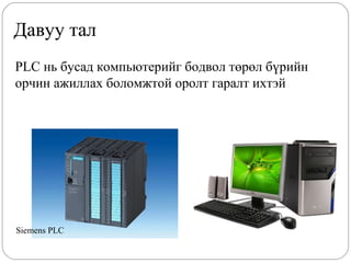 Давуу тал
PLC нь бусад компьютерийг бодвол төрөл бүрийн
орчин ажиллах боломжтой оролт гаралт ихтэй

Siemens PLC

 