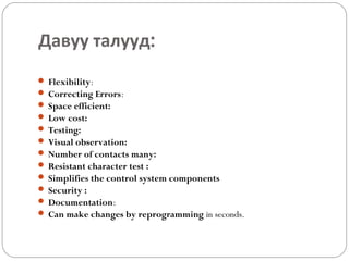 Давуу талууд:
 Flexibility:
 Correcting Errors:
 Space efficient:
 Low cost:
 Testing:
 Visual observation:
 Number of contacts many:
 Resistant character test :
 Simplifies the control system components
 Security :
 Documentation:
 Can make changes by reprogramming in seconds.

 