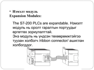 • Нэмэлт модуль
Expansion Modules:
The S7-200 PLCs are expandable. Нэмэлт
модуль нь оролт гаралтын портуудыг
өргөтгөх зориулалттай.
Энэ модуль нь үндсэн төхөөрөмжтэйгээ
туузан холбогч /ribbon connector/ ашиглан
холбогддог.

 