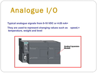 Analogue I/O
Typical analogue signals from 0-10 VDC or 4-20 mA=
They are used to represent changing values such as
temperature, weight and level

speed,=

 