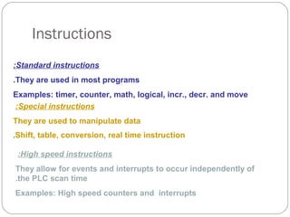 Instructions
:Standard instructions
.They are used in most programs
Examples: timer, counter, math, logical, incr., decr. and move
:Special instructions
They are used to manipulate data
.Shift, table, conversion, real time instruction

:High speed instructions
They allow for events and interrupts to occur independently of
.the PLC scan time
Examples: High speed counters and interrupts

 