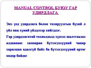 MANUAL CONTROL БУЮУ ГАР
УДИРДЛАГА
Энэ үед удирдлага болон тохируулгын бүхий л
үйл явц хүний үйлдлээр хийгддэг.
Гар удирдлагатай тохиолдолд хүнээс шалтгаалах
алдаанаас

хамааран

бүтээгдэхүүний

чанар

харилцан адилгүй байх ба бүтээгдэхүүний өртөг
өндөр байдаг

 