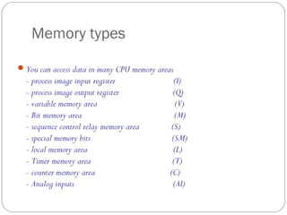 Memory types
 You can access data in many CPU memory areas

- process image input register
- process image output register
- variable memory area
- Bit memory area
- sequence control relay memory area
- special memory bits
- local memory area
- Timer memory area
- counter memory area
- Analog inputs

(I)
(Q)
(V)
(M)
(S)
(SM)
(L)
(T)
(C)
(AI)

 