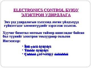 ELECTRONICS CONTROL БУЮУ
ЭЛЭКТРОН УДИРДЛАГА
Энэ үед удирдлагын хэлхээнд логик үйлдэлүүд
гүйцэтгэдэг элементүүдийг хэрэглэж эхэлсэн.
Хуучиг биметал мотоын таймер ашигладаг байсан
бол түүнийг электрон тоолуураар сольсон
Ингэснээр:
• Îðîí çàéã õýìíýñýí
• Ýíåðãè õýìíýñýí
• Çàñâàð ¿éë÷èëãýý áàãàññàí

 