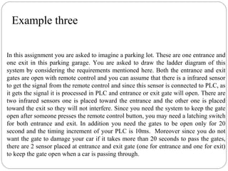 Example three
In this assignment you are asked to imagine a parking lot. These are one entrance and
one exit in this parking garage. You are asked to draw the ladder diagram of this
system by considering the requirements mentioned here. Both the entrance and exit
gates are open with remote control and you can assume that there is a infrared sensor
to get the signal from the remote control and since this sensor is connected to PLC, as
it gets the signal it is processed in PLC and entrance or exit gate will open. There are
two infrared sensors one is placed toward the entrance and the other one is placed
toward the exit so they will not interfere. Since you need the system to keep the gate
open after someone presses the remote control button, you may need a latching switch
for both entrance and exit. In addition you need the gates to be open only for 20
second and the timing increment of your PLC is 10ms. Moreover since you do not
want the gate to damage your car if it takes more than 20 seconds to pass the gates,
there are 2 sensor placed at entrance and exit gate (one for entrance and one for exit)
to keep the gate open when a car is passing through.

 
