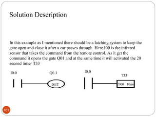 Solution Description

In this example as I mentioned there should be a latching system to keep the
gate open and close it after a car passes through. Here I00 is the infrared
sensor that takes the command from the remote control. As it get the
command it opens the gate Q01 and at the same time it will activated the 20
second timer T33
I0.0

Q0.1
SET

101

I0.0

T33
2000 10ms

 
