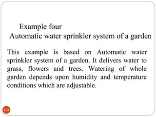 Example four
Automatic water sprinkler system of a garden
This example is based on Automatic water
sprinkler system of a garden. It delivers water to
grass, flowers and trees. Watering of whole
garden depends upon humidity and temperature
conditions which are adjustable.

103

 
