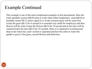 Example Continued
This example is one of the most complicated examples in this presentation. Here the
water sprinkler system (Q0.0) starts to work when either temperature sensor(I0.0) or
humidity sensor (I0.1) send a signal to it. In this scenario grass will be water first
(water the grass Q0.1) fro 4 second (it is assumed very small for simplicity) and then
flowers will be water (water the flowers Q0.2) for 10 second and at last trees will be
watered (water the trees Q0.3) for 18 seconds. Since it is required to avoid pressure
drop in the water line ,each section is separated and here the order to water this
garden is given: First grass, second flowers and third trees.

105

 