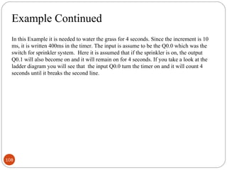 Example Continued
In this Example it is needed to water the grass for 4 seconds. Since the increment is 10
ms, it is written 400ms in the timer. The input is assume to be the Q0.0 which was the
switch for sprinkler system. Here it is assumed that if the sprinkler is on, the output
Q0.1 will also become on and it will remain on for 4 seconds. If you take a look at the
ladder diagram you will see that the input Q0.0 turn the timer on and it will count 4
seconds until it breaks the second line.

108

 