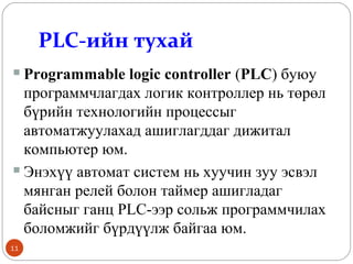 PLC-ийн тухай
Programmable logic controller (PLC) буюу
программчлагдах логик контроллер нь төрөл
бүрийн технологийн процессыг
автоматжуулахад ашиглагддаг дижитал
компьютер юм.
 Энэхүү автомат систем нь хуучин зуу эсвэл
мянган релей болон таймер ашигладаг
байсныг ганц PLC-ээр сольж программчилах
боломжийг бүрдүүлж байгаа юм.


11

 