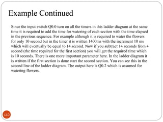 Example Continued
Since the input switch Q0.0 turn on all the timers in this ladder diagram at the same
time it is required to add the time for watering of each section with the time elapsed
in the previous sequence. For example although it is required to water the flowers
for only 10 second but in the timer it is written 1400ms with the increment 10 ms
which will eventually be equal to 14 second. Now if you subtract 14 seconds from 4
second (the time required for the first section) you will get the required time which
is 10 seconds. There is one more important parameter here. In the ladder diagram it
is written if the first section is done start the second section. You can see this in the
second line of the ladder diagram. The output here is Q0.2 which is assumed for
watering flowers.

110

 